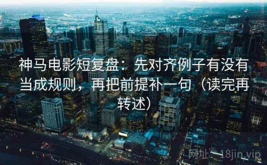 神马电影短复盘：先对齐例子有没有当成规则，再把前提补一句（读完再转述）