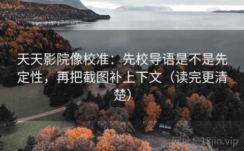 天天影院像校准：先校导语是不是先定性，再把截图补上下文（读完更清楚）