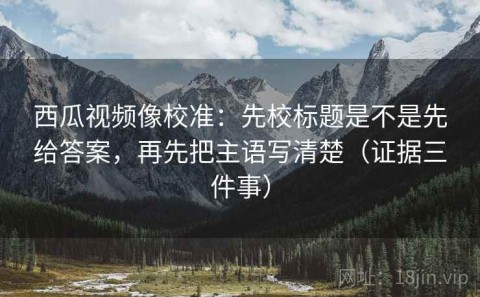 西瓜视频像校准：先校标题是不是先给答案，再先把主语写清楚（证据三件事）