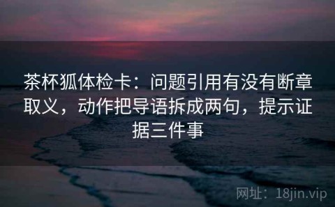 茶杯狐体检卡：问题引用有没有断章取义，动作把导语拆成两句，提示证据三件事