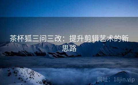茶杯狐三问三改：提升剪辑艺术的新思路