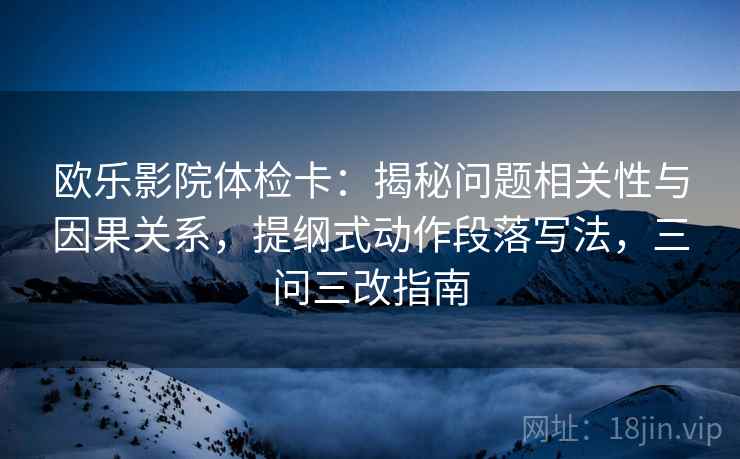 欧乐影院体检卡：揭秘问题相关性与因果关系，提纲式动作段落写法，三问三改指南