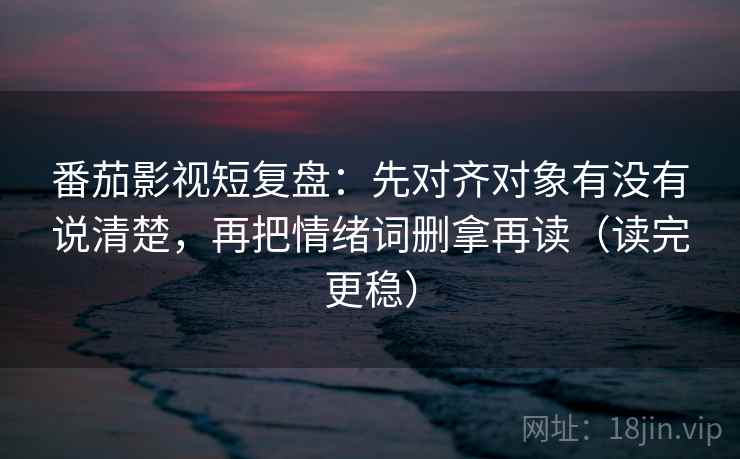 番茄影视短复盘：先对齐对象有没有说清楚，再把情绪词删拿再读（读完更稳）