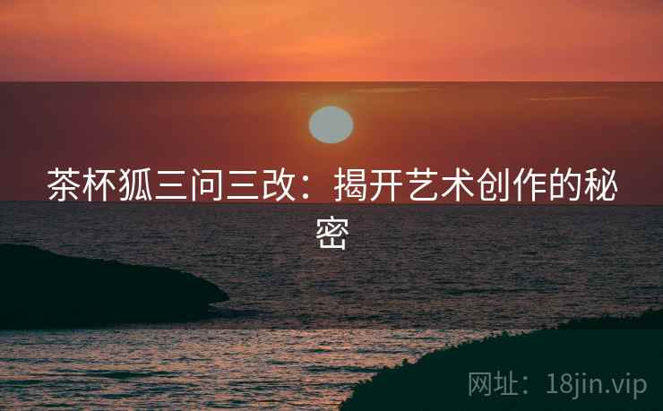 茶杯狐三问三改:揭开艺术创作的秘密 茶杯狐三问三改:揭开艺术创作的秘密