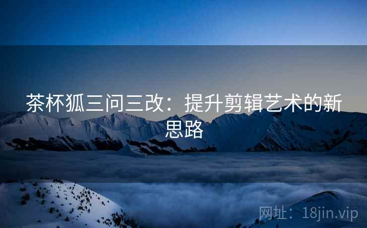 茶杯狐三问三改:提升剪辑艺术的新思路 茶杯狐三问三改:提升剪辑艺术的新思路
