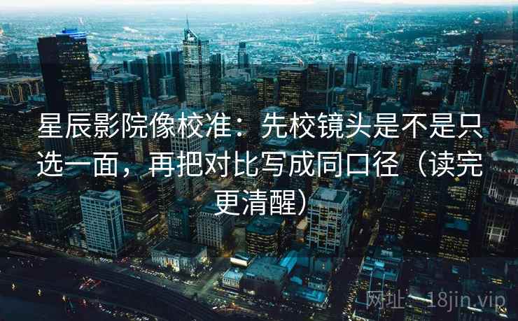 星辰影院像校准：先校镜头是不是只选一面，再把对比写成同口径（读完更清醒）