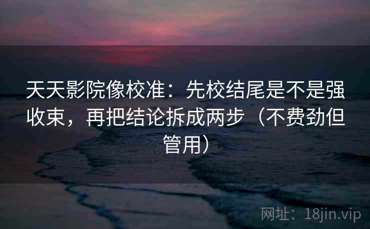 天天影院像校准：先校结尾是不是强收束，再把结论拆成两步（不费劲但管用）