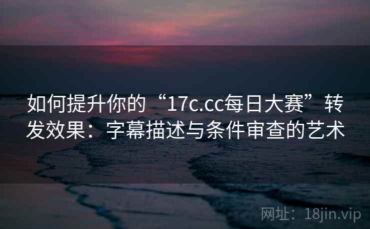 如何提升你的“17c.cc每日大赛”转发效果:字幕描述与条件审查的艺术 如何提升你的“17c.cc每日大赛”转发效果:字幕描述与条件审查的艺术