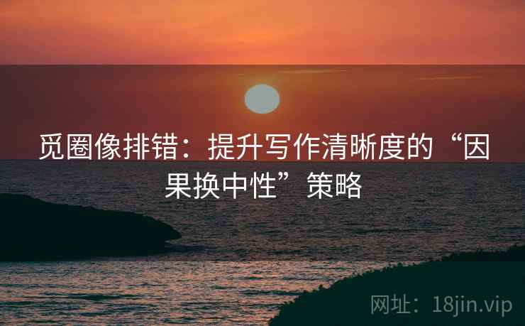 觅圈像排错:提升写作清晰度的“因果换中性”策略 觅圈像排错:提升写作清晰度的“因果换中性”策略