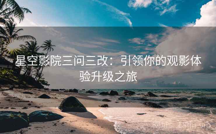 星空影院三问三改:引领你的观影体验升级之旅 星空影院三问三改:引领你的观影体验升级之旅