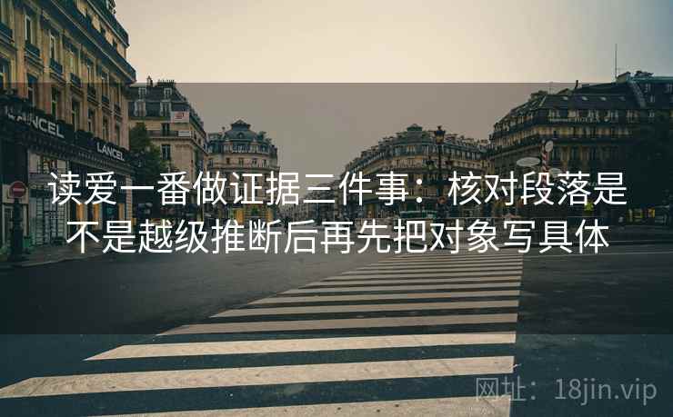 读爱一番做证据三件事:核对段落是不是越级推断后再先把对象写具体 读爱一番做证据三件事:核对段落是不是越级推断后再先把对象写具体