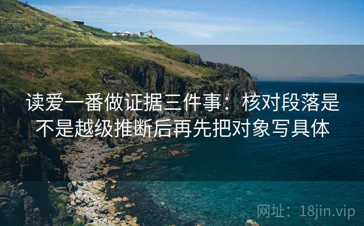 读爱一番做证据三件事:核对段落是不是越级推断后再先把对象写具体 读爱一番做证据三件事:核对段落是不是越级推断后再先把对象写具体