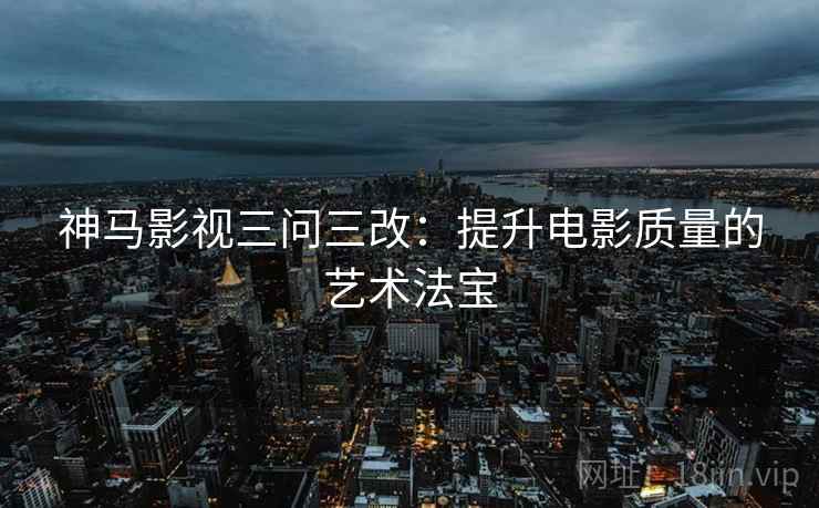 神马影视三问三改:提升电影质量的艺术法宝 神马影视三问三改:提升电影质量的艺术法宝