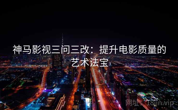 神马影视三问三改:提升电影质量的艺术法宝 神马影视三问三改:提升电影质量的艺术法宝