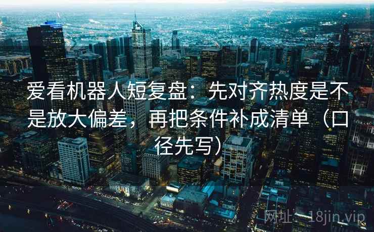 爱看机器人短复盘：先对齐热度是不是放大偏差，再把条件补成清单（口径先写）