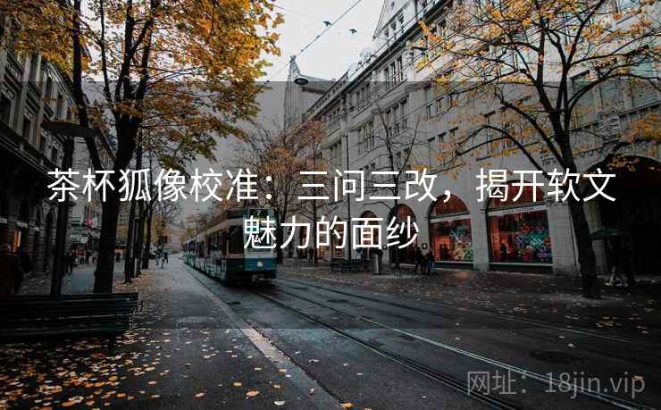 茶杯狐像校准:三问三改,揭开软文魅力的面纱 茶杯狐像校准:三问三改,揭开软文魅力的面纱