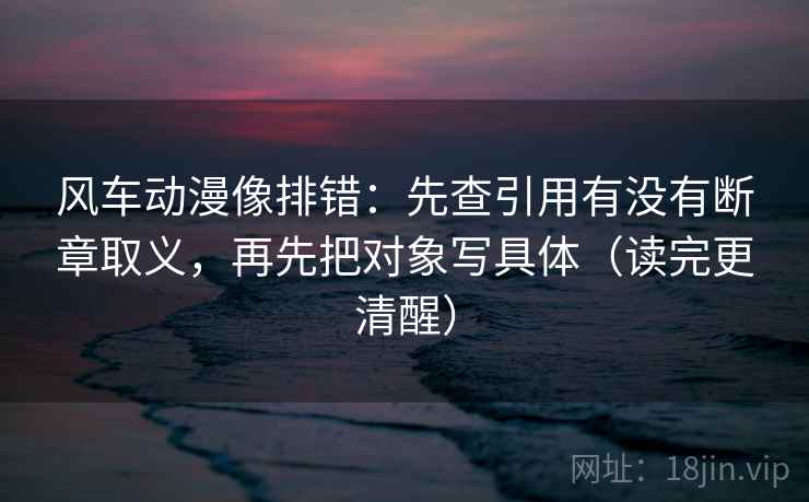 风车动漫像排错:先查引用有没有断章取义,再先把对象写具体(读完更清醒) 风车动漫像排错:先查引用有没有断章取义,再先把对象写具体(读完更清醒)