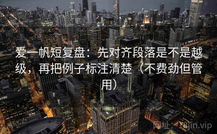 爱一帆短复盘:先对齐段落是不是越级,再把例子标注清楚(不费劲但管用) 爱一帆短复盘:先对齐段落是不是越级,再把例子标注清楚(不费劲但管用)