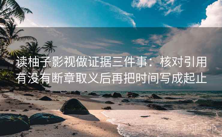 读柚子影视做证据三件事:核对引用有没有断章取义后再把时间写成起止 读柚子影视做证据三件事:核对引用有没有断章取义后再把时间写成起止