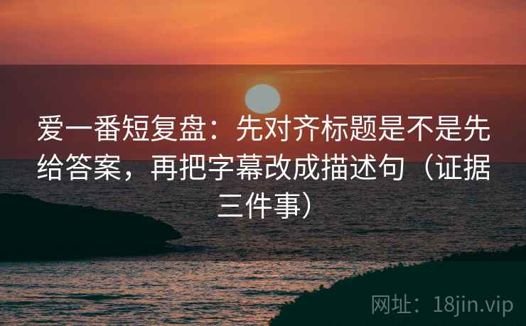 爱一番短复盘:先对齐标题是不是先给答案,再把字幕改成描述句(证据三件事) 爱一番短复盘:先对齐标题是不是先给答案,再把字幕改成描述句(证据三件事)