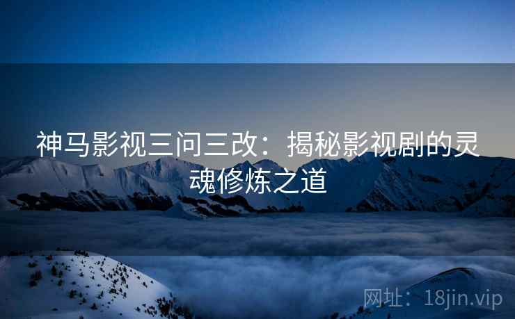神马影视三问三改：揭秘影视剧的灵魂修炼之道