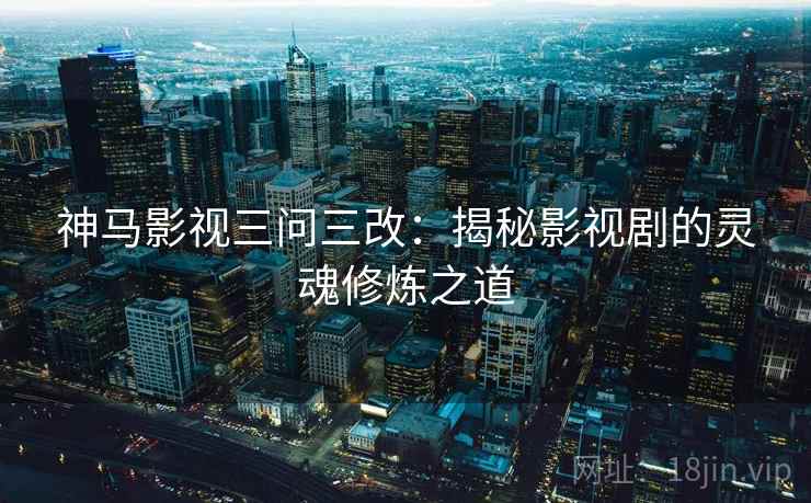 神马影视三问三改：揭秘影视剧的灵魂修炼之道