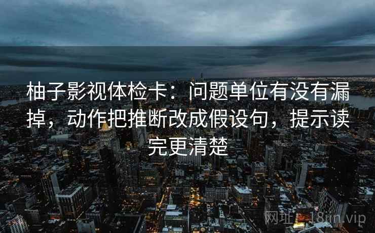 柚子影视体检卡:问题单位有没有漏掉,动作把推断改成假设句,提示读完更清楚 柚子影视体检卡:问题单位有没有漏掉,动作把推断改成假设句,提示读完更清楚